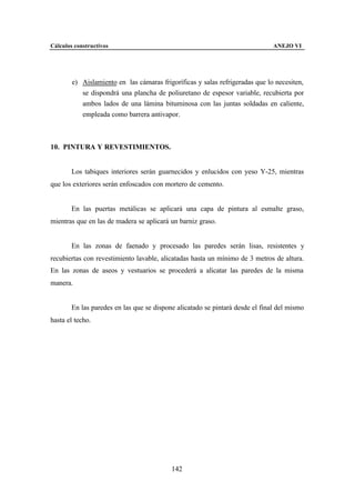 Cálculos constructivos                                                         ANEJO VI




        e) Aislamiento en las cámaras frigoríficas y salas refrigeradas que lo necesiten,
           se dispondrá una plancha de poliuretano de espesor variable, recubierta por
           ambos lados de una lámina bituminosa con las juntas soldadas en caliente,
           empleada como barrera antivapor.



10. PINTURA Y REVESTIMIENTOS.


        Los tabiques interiores serán guarnecidos y enlucidos con yeso Y-25, mientras
que los exteriores serán enfoscados con mortero de cemento.


        En las puertas metálicas se aplicará una capa de pintura al esmalte graso,
mientras que en las de madera se aplicará un barniz graso.


        En las zonas de faenado y procesado las paredes serán lisas, resistentes y
recubiertas con revestimiento lavable, alicatadas hasta un mínimo de 3 metros de altura.
En las zonas de aseos y vestuarios se procederá a alicatar las paredes de la misma
manera.


        En las paredes en las que se dispone alicatado se pintará desde el final del mismo
hasta el techo.




                                           142
 