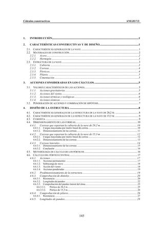 Cálculos constructivos                                                                                                                                    ANEJO VI




1.       INTRODUCCIÓN............................................................................................................................................1

2.       CARACTERÍSTICAS CONSTRUCTIVAS Y DE DISEÑO...............................................................1
     2.1. CARACTERÍSTICAS GENERALES DE LA NAVE .............................................................................................1
     2.2. M ATERIALES DE CONSTRUCCIÓN................................................................................................................2
        2.2.1. Acero.....................................................................................................................................................2
        2.2.2. Hormigón.............................................................................................................................................3
     2.3. ESTRUCTURA DE LA NAVE ............................................................................................................................3
        2.3.1. Cubierta...............................................................................................................................................3
        2.3.2. Correas.................................................................................................................................................4
        2.3.3. Pórticos................................................................................................................................................4
        2.3.4. Pilares. .................................................................................................................................................5
        2.3.5. Cimentación........................................................................................................................................5
3.       ACCIONES CONSIDERADAS EN LOS CÁLCULOS........................................................................5
     3.1. VALORES CARACTERÍSTICOS DE LAS ACCIONES........................................................................................5
        3.1.1. Acciones gravitatorias.......................................................................................................................5
        3.1.2. Acciones del viento............................................................................................................................6
        3.1.3. Acciones térmicas y reológicas........................................................................................................6
        3.1.4. Acciones sísmicas...............................................................................................................................7
     3.2. PONDERACIÓN DE ACCIONES Y COMBINACIÓN DE HIPÓTESIS..................................................................7
4.       DISEÑO DE LA ESTRUCTURA. ...............................................................................................................8
     4.1. CARACTERÍSTICAS GENERALES DE LA ESTRUCTURA DE LA NAVE DE 28,2 M. ......................................8
     4.2. CARACTERÍSTICAS GENERALES DE LA ESTRUCTURA DE LA NAVE DE 15,3 M. ......................................9
     4.3. CUBIERTA. ......................................................................................................................................................9
     4.4. DIMENSIONAMIENTO DE LAS CORREAS. ...................................................................................................10
        4.4.1. Correas que soportan la cubierta de la nave de 28,2 m........................................................... 10
              4.4.1.1.       Cargas mayoradas por metro lineal de correa................................................................................10
              4.4.1.2.       Dimensionamiento de las correas..................................................................................................11
         4.4.2.         Correas que soportan la cubierta de la nave de 15,3 m........................................................... 12
              4.4.2.1.       Cargas mayoradas por metro lineal de correa................................................................................12
              4.4.2.2.       Dimensionamiento de las correas..................................................................................................13
         4.4.3.         Correas laterales............................................................................................................................. 14
              4.4.3.1.       Dimensionamiento de las correas..................................................................................................15
              4.4.3.2.       Conclusión .....................................................................................................................................16
     4.5. M ETODOLOGÍA DE CÁLCULO DE LOS PÓRTICOS ......................................................................................16
     4.6. CÁLCULO DEL PÓRTICO CENTRAL .............................................................................................................17
        4.6.1. Acciones............................................................................................................................................ 17
              4.6.1.1.       Acciones permanentes ...................................................................................................................17
              4.6.1.2.       Sobrecarga de nieve .......................................................................................................................18
              4.6.1.3.       Acción del viento ...........................................................................................................................18
              4.6.1.4.       Acciones ponderadas .....................................................................................................................19
         4.6.2.         Predimensionamiento de la estructura........................................................................................ 19
         4.6.3.         Comprobación de dinteles............................................................................................................. 20
              4.6.3.1. Resistencia .....................................................................................................................................20
              4.6.3.2. Longitudes de pandeo ....................................................................................................................22
              4.6.3.3. Comprobación del pandeo lateral del alma....................................................................................25
                 4.6.3.3.1.  Pórtico de 28,2 m.................................................................................................................25
                 4.6.3.3.2.  Pórtico de 15,3 m.................................................................................................................26
         4.6.4.         Comprobación de pilares............................................................................................................... 26
              4.6.4.1.       Resistencia .....................................................................................................................................27
         4.6.5.         Longitudes de pandeo..................................................................................................................... 28




                                                                                   143
 