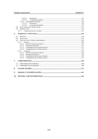 Cálculos constructivos                                                                                                                                  ANEJO VI


                 5.3.2.1.1. Resistencia.........................................................................................................................127
                 5.3.2.1.2. Longitudes de pandeo........................................................................................................127
              5.3.2.2. Comprobación de pilares .............................................................................................................128
                 5.3.2.2.1. Resistencia.........................................................................................................................129
                 5.3.2.2.2. Longitudes de pandeo........................................................................................................129
     5.4. PLACAS DE ANCLAJE DEL PILAR. .............................................................................................................131
     5.5. CIMENTACIÓN ............................................................................................................................................132
        5.5.1. Comprobaciones a realiza:.........................................................................................................133
6.       PUERTAS Y VENTANAS........................................................................................................................134
     6.1. PUERTAS......................................................................................................................................................134
     6.2. VENTANAS. .................................................................................................................................................135
     6.3. CÁLCULO DE LAS VIGAS CARGADERAS...................................................................................................136
        6.3.1. Puertas. ...........................................................................................................................................136
              6.3.1.1.      Peso del cerramiento superior......................................................................................................136
              6.3.1.2.      Predimensionamiento...................................................................................................................137
              6.3.1.3.      Comprobación de la tensión máxima...........................................................................................137
              6.3.1.4.      Comprobación d e la flecha máxima.............................................................................................137
         6.3.2.         Ventanas..........................................................................................................................................138
              6.3.2.1.      Peso del cerramiento superior......................................................................................................138
              6.3.2.2.      Predimensionamiento...................................................................................................................139
              6.3.2.3.      Comprobación de la tensión máxima...........................................................................................139
              6.3.2.4.      Comprobación de la flecha máxima.............................................................................................139

7.       CERRAMIENTOS......................................................................................................................................140
     7.1. CERRAMIENTOS INTERIORES....................................................................................................................140
     7.2. CERRAMIENTOS EXTERIORES...................................................................................................................140
8.       FALSOS TECHOS......................................................................................................................................141

9.       SOLERA Y PAVIMENTACIÓN............................................................................................................141

10.      PINTURA Y REVESTIMIENTOS........................................................................................................142




                                                                                  145
 