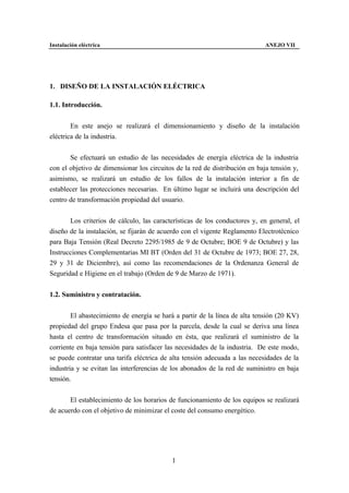 Instalación eléctrica                                                        ANEJO VII




1. DISEÑO DE LA INSTALACIÓN ELÉCTRICA

1.1. Introducción.


        En este anejo se realizará el dimensionamiento y diseño de la instalación
eléctrica de la industria.


       Se efectuará un estudio de las necesidades de energía eléctrica de la industria
con el objetivo de dimensionar los circuitos de la red de distribución en baja tensión y,
asimismo, se realizará un estudio de los fallos de la instalación interior a fin de
establecer las protecciones necesarias. En último lugar se incluirá una descripción del
centro de transformación propiedad del usuario.


       Los criterios de cálculo, las características de los conductores y, en general, el
diseño de la instalación, se fijarán de acuerdo con el vigente Reglamento Electrotécnico
para Baja Tensión (Real Decreto 2295/1985 de 9 de Octubre; BOE 9 de Octubre) y las
Instrucciones Complementarias MI BT (Orden del 31 de Octubre de 1973; BOE 27, 28,
29 y 31 de Diciembre), así como las recomendaciones de la Ordenanza General de
Seguridad e Higiene en el trabajo (Orden de 9 de Marzo de 1971).


1.2. Suministro y contratación.


        El abastecimiento de energía se hará a partir de la línea de alta tensión (20 KV)
propiedad del grupo Endesa que pasa por la parcela, desde la cual se deriva una línea
hasta el centro de transformación situado en ésta, que realizará el suministro de la
corriente en baja tensión para satisfacer las necesidades de la industria. De este modo,
se puede contratar una tarifa eléctrica de alta tensión adecuada a las necesidades de la
industria y se evitan las interferencias de los abonados de la red de suministro en baja
tensión.


       El establecimiento de los horarios de funcionamiento de los equipos se realizará
de acuerdo con el objetivo de minimizar el coste del consumo energético.




                                           1
 