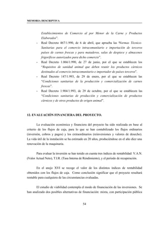 MEMORIA DESCRIPTIVA



           Establecimientos de Comercio al por Menor de la Carne y Productos
           Elaborados”.
       -   Real Decreto 467/1.990, de 6 de abril, que aprueba las “  Normas Técnico-
           Sanitarias para el comercio intracomunitario e importación de terceros
           países de carnes frescas y para mataderos, salas de despiece y almacenes
           frigoríficos autorizados para dicho comercio”.
       -   Real Decreto 1.066/1.990, de 27 de junio, por el que se establecen los
           “Requisitos de sanidad animal que deben reunir los productos cárnicos
           destinados al comercio intracomunitario e importador de países terceros”.
       -   Real Decreto 147/1.993, de 29 de enero, por el que se establecen las
           “Condiciones sanitarias de la producción y comercialización de carnes
           frescas”.
       -   Real Decreto 1.904/1.993, de 29 de octubre, por el que se establecen las
           “Condiciones sanitarias de producción y comercialización de productos
           cárnicos y de otros productos de origen animal”.



12. EVALUACIÓN FINANCIERA DEL PROYECTO.


        La evaluación económica y financiera del proyecto ha sido realizada en base al
criterio de los flujos de caja, para lo que se han contabilizado los flujos ordinarios
(inversión, cobros y pagos) y los extraordinarios (reinversiones y valores de desecho).
La vida útil de la instalación se ha estimado en 20 años, produciéndose en el año diez una
renovación de la maquinaria.


       Para evaluar la inversión se han tenido en cuenta tres índices de rentabilidad: V.A.N.
(Valor Actual Neto), T.I.R. (Tasa Interna de Rendimiento), y el período de recuperación.


       En el anejo XVI se recoge el valor de los distintos índices de rentabilidad
obtenidos con los flujos de caja. Como conclusión significar que el proyecto resultará
rentable para cualquiera de las circunstancias evaluadas.


       El estudio de viabilidad contempla el modo de financiación de las inversiones. Se
han analizado dos posibles alternativas de financiación: mixta, con participación pública


                                             54
 