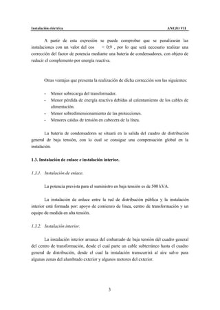 Instalación eléctrica                                                         ANEJO VII


        A partir de esta expresión se puede comprobar que se penalizarán las
instalaciones con un valor del cos ϕ < 0,9 , por lo que será necesario realizar una
corrección del factor de potencia mediante una batería de condensadores, con objeto de
reducir el complemento por energía reactiva.



        Otras ventajas que presenta la realización de dicha corrección son las siguientes:


        -    Menor sobrecarga del transformador.
        -    Menor pérdida de energía reactiva debidas al calentamiento de los cables de
             alimentación.
        -    Menor sobredimensionamiento de las protecciones.
        -    Menores caídas de tensión en cabecera de la línea.


        La batería de condensadores se situará en la salida del cuadro de distribución
general de baja tensión, con lo cual se consigue una compensación global en la
instalación.


1.3. Instalación de enlace e instalación interior.


1.3.1. Instalación de enlace.


        La potencia prevista para el suministro en baja tensión es de 500 kVA.


        La instalación de enlace entre la red de distribución pública y la instalación
interior está formada por: apoyo de comienzo de línea, centro de transformación y un
equipo de medida en alta tensión.


1.3.2. Instalación interior.


       La instalación interior arranca del embarrado de baja tensión del cuadro general
del centro de transformación, desde el cual parte un cable subterráneo hasta el cuadro
general de distribución, desde el cual la instalación transcurrirá al aire salvo para
algunas zonas del alumbrado exterior y algunos motores del exterior.




                                            3
 