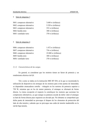 Instalación eléctrica                                                      ANEJO VII


•   Sala de máquinas 3


M41: compresor alternativo                    3.680 w (trifásica)
M42: compresor alternativo                    5.520 w (trifásica)
M43: compresor alternativo                    552 w (trifásica)
M44: bomba torre                              300 w (trifásica)
M45: ventilador torre                         370 w (trifásica)



•   Sala de máquinas 4


M46: compresor alternativo                    1.472 w (trifásica)
M47: compresor alternativo                    736 w (trifásica)
M48: compresor alternativo                    22.080 w (trifásica)
M49: bomba torre                              300 w (trifásica)
M50: ventilador torre                         370 w (trifásica)



2.1.2. Características de las cargas.


      En general, se consideran que los motores tienen un factor de potencia y un
rendimiento eléctrico de 0,8.


        Tal y como se indica en la instrucción MIE BT 034, en la que se recomienda la
utilización de dispositivos de arranque de los motores para evitar puntas de intensidad,
se dispondrán arrancadores estrella – triángulo en los motores de potencia superior a
750 W, mientras que en los de menor potencia, el arranque se efectuará de forma
directa. La única excepción al respecto la constituyen los motores que accionan los
compresores alternativos, ya que aunque su potencia excede de dicho valor el arranque
se hará de forma directa pues requieren un elevado par. No obstante se comprobará que
dicha punta de intensidad no provoque el disparo de los elementos de protección del
lado de alta tensión y además que no provoque una caída de tensión inadmisible en la
red de baja tensión.




                                          9
 