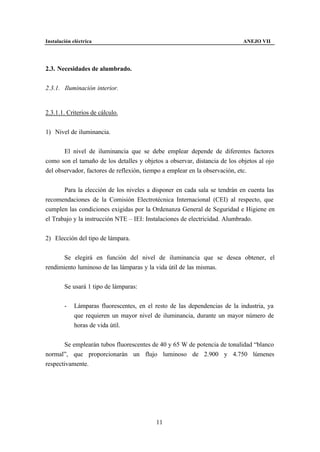 Instalación eléctrica                                                       ANEJO VII




2.3. Necesidades de alumbrado.


2.3.1. Iluminación interior.


2.3.1.1. Criterios de cálculo.


1) Nivel de iluminancia.


       El nivel de iluminancia que se debe emplear depende de diferentes factores
como son el tamaño de los detalles y objetos a observar, distancia de los objetos al ojo
del observador, factores de reflexión, tiempo a emplear en la observación, etc.


       Para la elección de los niveles a disponer en cada sala se tendrán en cuenta las
recomendaciones de la Comisión Electrotécnica Internacional (CEI) al respecto, que
cumplen las condiciones exigidas por la Ordenanza General de Seguridad e Higiene en
el Trabajo y la instrucción NTE – IEI: Instalaciones de electricidad. Alumbrado.


2) Elección del tipo de lámpara.


       Se elegirá en función del nivel de iluminancia que se desea obtener, el
rendimiento luminoso de las lámparas y la vida útil de las mismas.


        Se usará 1 tipo de lámparas:


        -    Lámparas fluorescentes, en el resto de las dependencias de la industria, ya
             que requieren un mayor nivel de iluminancia, durante un mayor número de
             horas de vida útil.


       Se emplearán tubos fluorescentes de 40 y 65 W de potencia de tonalidad “blanco
normal”, que proporcionarán un flujo luminoso de 2.900 y 4.750 lúmenes
respectivamente.




                                           11
 