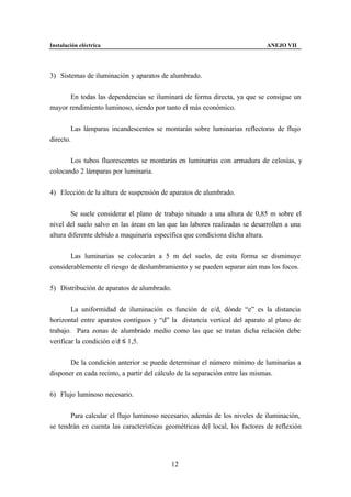 Instalación eléctrica                                                       ANEJO VII




3) Sistemas de iluminación y aparatos de alumbrado.


      En todas las dependencias se iluminará de forma directa, ya que se consigue un
mayor rendimiento luminoso, siendo por tanto el más económico.


        Las lámparas incandescentes se montarán sobre luminarias reflectoras de flujo
directo.


       Los tubos fluorescentes se montarán en luminarias con armadura de celosías, y
colocando 2 lámparas por luminaria.


4) Elección de la altura de suspensión de aparatos de alumbrado.


        Se suele considerar el plano de trabajo situado a una altura de 0,85 m sobre el
nivel del suelo salvo en las áreas en las que las labores realizadas se desarrollen a una
altura diferente debido a maquinaria específica que condiciona dicha altura.


       Las luminarias se colocarán a 5 m del suelo, de esta forma se disminuye
considerablemente el riesgo de deslumbramiento y se pueden separar aún mas los focos.


5) Distribución de aparatos de alumbrado.


        La uniformidad de iluminación es función de e/d, dónde “e” es la distancia
horizontal entre aparatos contiguos y “d” la distancia vertical del aparato al plano de
trabajo. Para zonas de alumbrado medio como las que se tratan dicha relación debe
verificar la condición e/d ≤ 1,5.


       De la condición anterior se puede determinar el número mínimo de luminarias a
disponer en cada recinto, a partir del cálculo de la separación entre las mismas.


6) Flujo luminoso necesario.


       Para calcular el flujo luminoso necesario, además de los niveles de iluminación,
se tendrán en cuenta las características geométricas del local, los factores de reflexión




                                           12
 