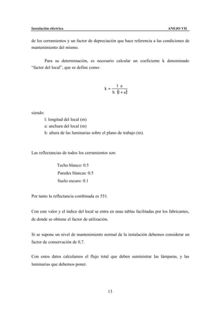 Instalación eléctrica                                                           ANEJO VII


de los cerramientos y un factor de depreciación que hace referencia a las condiciones de
mantenimiento del mismo.


        Para su determinación, es necesario calcular un coeficiente k denominado
“factor del local”, que se define como:



                                                      l⋅a
                                             k=
                                                  h ⋅ (l + a )



siendo:
          l: longitud del local (m)
          a: anchura del local (m)
          h: altura de las luminarias sobre el plano de trabajo (m).



Las reflectancias de todos los cerramientos son:

                 Techo blanco: 0.5
                 Paredes blancas: 0.5
                 Suelo oscuro: 0.1


Por tanto la reflectancia combinada es 551.


Con este valor y el índice del local se entra en unas tablas facilitadas por los fabricantes,
de donde se obtiene el factor de utilización.


Si se supone un nivel de mantenimiento normal de la instalación debemos considerar un
factor de conservación de 0,7.


Con estos datos calculamos el flujo total que deben suministrar las lámparas, y las
luminarias que debemos poner.




                                               13
 