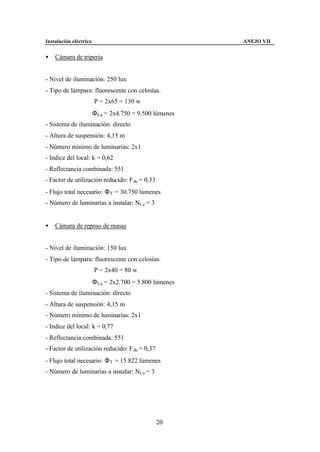 Instalación eléctrica                                    ANEJO VII


•   Cámara de tripería


- Nivel de iluminación: 250 lux
- Tipo de lámpara: fluorescente con celosías.
                        P = 2x65 = 130 w
                        Φ Lu = 2x4.750 = 9.500 lúmenes
- Sistema de iluminación: directo
- Altura de suspensión: 4,15 m
- Número mínimo de luminarias: 2x1
- Indice del local: k = 0,62
- Reflectancia combinada: 551
- Factor de utilización reducido: F du = 0,33
- Flujo total necesario: Φ T = 30.750 lúmenes
- Número de luminarias a instalar: NLu = 3


•   Cámara de reposo de masas


- Nivel de iluminación: 150 lux
- Tipo de lámpara: fluorescente con celosías.
                        P = 2x40 = 80 w
                        Φ Lu = 2x2.700 = 5.800 lúmenes
- Sistema de iluminación: directo
- Altura de suspensión: 4,15 m
- Número mínimo de luminarias: 2x1
- Indice del local: k = 0,77
- Reflectancia combinada: 551
- Factor de utilización reducido: F du = 0,37
- Flujo total necesario: Φ T = 15.822 lúmenes
- Número de luminarias a instalar: NLu = 3




                                                20
 