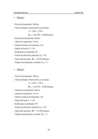 Instalación eléctrica                                    ANEJO VII


•   Oficina 2


- Nivel de iluminación: 300 lux
- Tipo de lámpara: fluorescente con celosías.
                        P = 2x65 = 130 w
                        Φ Lu = 2x4.750 = 9.500 lúmenes
- Sistema de iluminación: directo
- Altura de suspensión: 1,65 m
- Número mínimo de luminarias: 2x2
- Indice del local: k = 1,54
- Reflectancia combinada: 551
- Factor de utilización reducido: F du = 0,5
- Flujo total necesario: Φ T = 22.425 lúmenes
- Número de luminarias a instalar: NLu = 3


•   Oficina 3


- Nivel de iluminación: 300 lux
- Tipo de lámpara: fluorescente con celosías.
                        P = 2x65 = 130 w
                        Φ Lu = 2x4.750 = 9.500 lúmenes
- Sistema de iluminación: directo
- Altura de suspensión: 1,65 m
- Número mínimo de luminarias: 2x2
- Indice del local: k = 1,53
- Reflectancia combinada: 551
- Factor de utilización reducido: F du = 0,5
- Flujo total necesario: Φ T = 21.986 lúmenes
- Número de luminarias a instalar: NLu = 3




                                               29
 