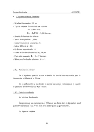 Instalación eléctrica                                                     ANEJO VII


•   Aseos masculinos y femeninos


- Nivel de iluminación: 120 lux
- Tipo de lámpara: fluorescente con celosías.
                        P = 2x40 = 80 w
                        Φ Lu = 2x2.700 = 5.800 lúmenes
- Sistema de iluminación: directo
- Altura de suspensión: 1,65 m
- Número mínimo de luminarias: 2x1
- Indice del local: k = 1,04
- Reflectancia combinada: 551
- Factor de utilización reducido: F du = 0,44
- Flujo total necesario: Φ T = 5.157 lúmenes
- Número de luminarias a instalar: NLu = 2




2.3.2. Iluminación exterior.


       En el siguiente apartado se van a detallar las instalaciones necesarias para la
iluminación periférica de la fábrica.


      En su elaboración se han tenido en cuenta las normas contenidas en el vigente
Reglamento Electrotécnico de Baja Tensión.


2.3.2.1.Criterios de cálculo.

        1) Nivel de iluminancia.


       Se recomienda una iluminancia de 50 lux en una franja de 6 m de anchura en el
perímetro de la nave, y de 30 lux en la zona de recepción y aparcamientos.


        2) Tipos de lámpara.




                                                31
 