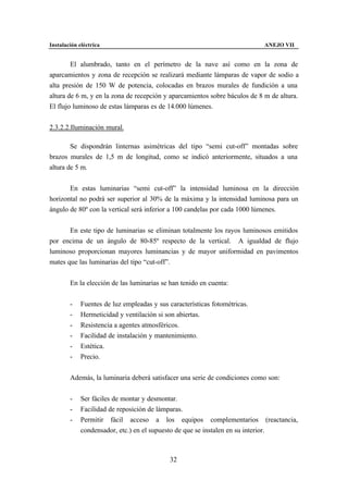 Instalación eléctrica                                                       ANEJO VII


        El alumbrado, tanto en el perímetro de la nave así como en la zona de
aparcamientos y zona de recepción se realizará mediante lámparas de vapor de sodio a
alta presión de 150 W de potencia, colocadas en brazos murales de fundición a una
altura de 6 m, y en la zona de recepción y aparcamientos sobre báculos de 8 m de altura.
El flujo luminoso de estas lámparas es de 14.000 lúmenes.


2.3.2.2.Iluminación mural.

        Se dispondrán linternas asimétricas del tipo “semi cut-off” montadas sobre
brazos murales de 1,5 m de longitud, como se indicó anteriormente, situados a una
altura de 5 m.


       En estas luminarias “semi cut-off” la intensidad luminosa en la dirección
horizontal no podrá ser superior al 30% de la máxima y la intensidad luminosa para un
ángulo de 80º con la vertical será inferior a 100 candelas por cada 1000 lúmenes.


       En este tipo de luminarias se eliminan totalmente los rayos luminosos emitidos
por encima de un ángulo de 80-85º respecto de la vertical. A igualdad de flujo
luminoso proporcionan mayores luminancias y de mayor uniformidad en pavimentos
mates que las luminarias del tipo “cut-off”.


        En la elección de las luminarias se han tenido en cuenta:


        -    Fuentes de luz empleadas y sus características fotométricas.
        -    Hermeticidad y ventilación si son abiertas.
        -    Resistencia a agentes atmosféricos.
        -    Facilidad de instalación y mantenimiento.
        -    Estética.
        -    Precio.


        Además, la luminaria deberá satisfacer una serie de condiciones como son:


        -    Ser fáciles de montar y desmontar.
        -    Facilidad de reposición de lámparas.
        -    Permitir fácil acceso a los equipos complementarios (reactancia,
             condensador, etc.) en el supuesto de que se instalen en su interior.



                                             32
 