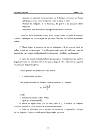 Instalación eléctrica                                                         ANEJO VII


        -    Asegurar un adecuado funcionamiento de la lámpara así como una buena
             refrigeración o una buena protección contra el frío y el calor.
        -    Proteger las lámparas de la humedad, del polvo y de cualquier efecto
             mecánico.
        -    Permitir un buen rendimiento de la potencia luminosa instalada.


       La carcasa de las luminarias consta de un cuerpo central de perfil de aluminio
extruído cerrado por sus extremos por dos piezas de fundición de aluminio inyectado a
presión.


        El bloque óptico se compone de varios reflectores y de un sistema móvil de
reglaje y tiraje de portalámparas. Los reflectores suelen estar fabricados de chapa de
aluminio de gran pureza, abrillantados electrolíticamente y oxidados anódicamente.


       El cierre del aparato se hará mediante protectores de polimetacrilato de metilo o
de policarbonato con una absorción de luz que no llega al 10%. El cierre se asegurará
con una junta de policloropreno.


        Dichos aparatos irán atornillados a los pilares.


        -    Flujo luminoso necesario.


        Para la determinación del flujo necesario se empleará la expresión:

                                          E⋅S⋅δ
                                   φt =
                                            u


        siendo:
        E: iluminancia deseada (lux) = 50 lux.
        S: superficie a iluminar (m2 )
        δ: factor de depreciación, que se toma como 1,25, al tratarse de lámparas
exteriores herméticas y con un nivel de mantenimiento medio.
        u: factor de utilización, que es variable en función de la disposición a adoptar
por las lámparas. Aquí se tomará como 0,4 para todos los casos.




                                             33
 