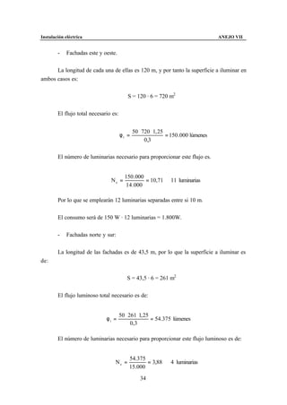 Instalación eléctrica                                                               ANEJO VII


        -    Fachadas este y oeste.


      La longitud de cada una de ellas es 120 m, y por tanto la superficie a iluminar en
ambos casos es:


                                           S = 120 · 6 = 720 m2


        El flujo total necesario es:


                                              50 ⋅ 720 ⋅ 1, 25
                                       φt =                    = 150 .000 lúmenes
                                                    0,3

        El número de luminarias necesario para proporcionar este flujo es.


                                         150 .000
                                Ne =              = 10,71 ⇒ 11 luminarias
                                          14 .000

        Por lo que se emplearán 12 luminarias separadas entre si 10 m.


        El consumo será de 150 W · 12 luminarias = 1.800W.


        -    Fachadas norte y sur:


        La longitud de las fachadas es de 43,5 m, por lo que la superficie a iluminar es
de:


                                          S = 43,5 · 6 = 261 m2


        El flujo luminoso total necesario es de:


                                       50 ⋅ 261 ⋅ 1, 25
                              φt =                      = 54.375 lúmenes
                                             0,3

        El número de luminarias necesario para proporcionar este flujo luminoso es de:


                                           54.375
                                  Ne =            = 3,88 ⇒ 4 luminarias
                                           15.000

                                                 34
 