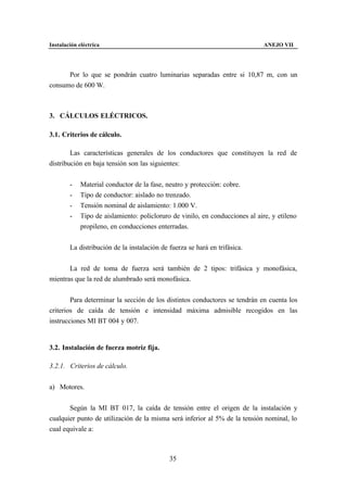 Instalación eléctrica                                                          ANEJO VII




      Por lo que se pondrán cuatro luminarias separadas entre si 10,87 m, con un
consumo de 600 W.



3. CÁLCULOS ELÉCTRICOS.

3.1. Criterios de cálculo.

        Las características generales de los conductores que constituyen la red de
distribución en baja tensión son las siguientes:


        -    Material conductor de la fase, neutro y protección: cobre.
        -    Tipo de conductor: aislado no trenzado.
        -    Tensión nominal de aislamiento: 1.000 V.
        -    Tipo de aislamiento: policloruro de vinilo, en conducciones al aire, y etileno
             propileno, en conducciones enterradas.


        La distribución de la instalación de fuerza se hará en trifásica.


       La red de toma de fuerza será también de 2 tipos: trifásica y monofásica,
mientras que la red de alumbrado será monofásica.


        Para determinar la sección de los distintos conductores se tendrán en cuenta los
criterios de caída de tensión e intensidad máxima admisible recogidos en las
instrucciones MI BT 004 y 007.


3.2. Instalación de fuerza motriz fija.

3.2.1. Criterios de cálculo.


a) Motores.


       Según la MI BT 017, la caída de tensión entre el origen de la instalación y
cualquier punto de utilización de la misma será inferior al 5% de la tensión nominal, lo
cual equivale a:



                                             35
 