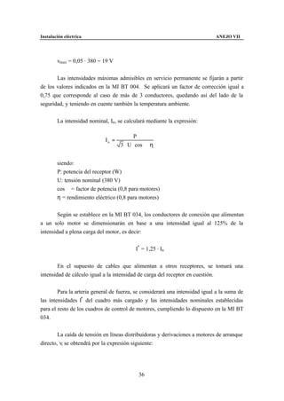 Instalación eléctrica                                                         ANEJO VII




        vmax = 0,05 · 380 = 19 V


       Las intensidades máximas admisibles en servicio permanente se fijarán a partir
de los valores indicados en la MI BT 004. Se aplicará un factor de corrección igual a
0,75 que corresponde al caso de más de 3 conductores, quedando así del lado de la
seguridad, y teniendo en cuente también la temperatura ambiente.


        La intensidad nominal, In , se calculará mediante la expresión:

                                           P
                             In =
                                    3 ⋅ U ⋅ cos ϕ ⋅ η


        siendo:
        P: potencia del receptor (W)
        U: tensión nominal (380 V)
        cos ϕ = factor de potencia (0,8 para motores)
        η = rendimiento eléctrico (0,8 para motores)


        Según se establece en la MI BT 034, los conductores de conexión que alimentan
a un solo motor se dimensionarán en base a una intensidad igual al 125% de la
intensidad a plena carga del motor, es decir:


                                           I* = 1,25 · In


        En el supuesto de cables que alimentan a otros receptores, se tomará una
intensidad de cálculo igual a la intensidad de carga del receptor en cuestión.


        Para la arteria general de fuerza, se considerará una intensidad igual a la suma de
las intensidades I* del cuadro más cargado y las intensidades nominales establecidas
para el resto de los cuadros de control de motores, cumpliendo lo dispuesto en la MI BT
034.


        La caída de tensión en líneas distribuidoras y derivaciones a motores de arranque
directo, vi se obtendrá por la expresión siguiente:




                                             36
 