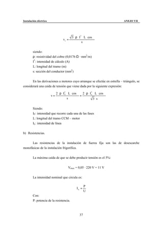 Instalación eléctrica                                                          ANEJO VII




                                        3 ⋅ ρ ⋅ I * ⋅ L ⋅ cos ϕ
                                   vi =
                                                   s


        siendo:
        ρ: resistividad del cobre (0,0176 Ω · mm2 /m)
        I* : intensidad de cálculo (A)
        L: longitud del tramo (m)
        s: sección del conductor (mm2 )


       En las derivaciones a motores cuyo arranque se efectúe en estrella – triángulo, se
considerará una caída de tensión que viene dada por la siguiente expresión:

                             2 ⋅ ρ ⋅ I * ⋅ L ⋅ cos ϕ 2 ⋅ ρ ⋅ I * ⋅ L ⋅ cos ϕ
                        v=             F
                                                    =          L

                                         s                       3 ⋅s


        Siendo:
        IF : intensidad que recorre cada una de las fases
        L: longitud del tramo CCM – motor
        IL: intensidad de línea


b) Resistencias.


      Las resistencias de la instalación de fuerza fija son las de desescarche
monofásicas de la instalación frigorífica.


        La máxima caída de que se debe producir tensión es el 5%:


                                        Vmax = 0,05 · 220 V = 11 V


        La intensidad nominal que circula es:

                                                        P
                                                In =
                                                        U
        Con:
        P: potencia de la resistencia.



                                                   37
 