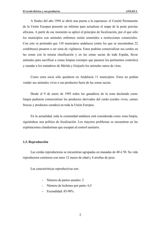 El cerdo ibérico y sus productos                                               ANEJO I


      A finales del año 1994 se abrió una puerta a la esperanza: el Comité Permanente
de la Unión Europea presentó un informe para actualizar el mapa de la peste porcina
africana. A partir de ese momento se aplicó el principio de focalización, por el que sólo
los municipios con animales enfermos serían sometidos a restricciones comerciales.
Con esto se pretendía que 138 municipios andaluces (entre los que se encontraban 22
cordobeses) pasaron a ser zona de vigilancia. Estos podrían comercializar sus cerdos en
las zonas con la misma clasificación y en las zonas sucias de toda España, llevar
animales para sacrificar a zonas limpias (siempre que pasasen los pertinentes controles)
y mandar a los mataderos de Mérida y Guijuelo los animales sanos de virus.


      Como zona sucia sólo quedaron en Andalucía 11 municipios. Estos no podían
vender sus animales vivos o sus productos fuera de las zonas sucias.


      Desde el 9 de enero de 1995 todos los ganaderos de la zona declarada como
limpia pudieron comercializar los productos derivados del cerdo (cerdos vivos, carnes
frescas y productos curados) en toda la Unión Europea.


      En la actualidad, toda la comunidad andaluza está considerada como zona limpia,
siguiéndose una política de focalización. Los mayores problemas se encuentran en las
explotaciones clandestinas que escapan al control sanitario.



1.3. Reproducción


      Las cerdas reproductoras se encuentran agrupadas en manadas de 40 ó 50. Su vida
reproductora comienza con unos 12 meses de edad y 8 arrobas de peso.


      Las características reproductivas son:


                -   Número de partos anuales: 2
                -   Número de lechones por parto: 6,5
                -   Fecundidad: 85-90%




                                               2
 