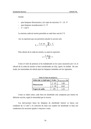 Instalación eléctrica                                                                  ANEJO VII


        Siendo:


        -    para lámparas fluorescentes y de vapor de mercurio: S = 1,8 · P
        -    para lámparas incandescentes: S = P
        -    V = 220 V


        La máxima caída de tensión permitida en cada línea será de 2 V.


        Así, la expresión que nos permitirá calcular la sección será:

                                       2 ⋅ ρ ⋅ cos ϕ ⋅ ∑ l k ⋅ I *
                                Sj =
                                                                 k

                                                    2


        Para cálculo de la caída de tensión, se usará la expresión:

                                                  2 ⋅ρ
                                            v=
                                                   s
                                                       ∑I⋅l

       Como el valor de potencia se ha multiplicado en los casos necesarios por 1,8, el
cálculo de la caída de tensión se hará considerando un f.d.p. igual a la unidad. De este
modo, las intensidades de cálculo para las lámparas instaladas son las siguientes:



                                       Tabla 23.Tipos de lámparas.
                             TIPO DE LÁMPARA P (W)                      ICÁLCULO (A)
                                                               2 · 65       1,06
                             Fluorescente
                                                               2 · 40       0,65
                             Vapor de sodio                     150         1,22


        Como se indicó antes, cada línea de alumbrado está compuesta por tramos de
diferente sección, según la intensidad que lo recorra.


      Las derivaciones hacia las lámparas de alumbrado interior se hacen con
conductor de 1,5 mm2 y la conexión de éstas con cuadros de alumbrado se hará con
conductores de secciones iguales ó mayores a estas.




                                                 56
 