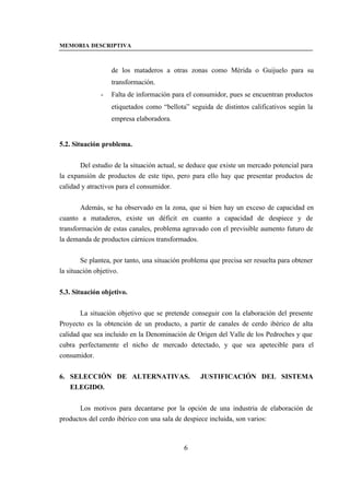 MEMORIA DESCRIPTIVA



                  de los mataderos a otras zonas como Mérida o Guijuelo para su
                  transformación.
              -   Falta de información para el consumidor, pues se encuentran productos
                  etiquetados como “bellota” seguida de distintos calificativos según la
                  empresa elaboradora.


5.2. Situación problema.


       Del estudio de la situación actual, se deduce que existe un mercado potencial para
la expansión de productos de este tipo, pero para ello hay que presentar productos de
calidad y atractivos para el consumidor.


        Además, se ha observado en la zona, que si bien hay un exceso de capacidad en
cuanto a mataderos, existe un déficit en cuanto a capacidad de despiece y de
transformación de estas canales, problema agravado con el previsible aumento futuro de
la demanda de productos cárnicos transformados.


        Se plantea, por tanto, una situación problema que precisa ser resuelta para obtener
la situación objetivo.


5.3. Situación objetivo.


       La situación objetivo que se pretende conseguir con la elaboración del presente
Proyecto es la obtención de un producto, a partir de canales de cerdo ibérico de alta
calidad que sea incluido en la Denominación de Origen del Valle de los Pedroches y que
cubra perfectamente el nicho de mercado detectado, y que sea apetecible para el
consumidor.


6. SELECCIÓN DE ALTERNATIVAS.                     JUSTIFICACIÓN DEL SISTEMA
   ELEGIDO.


       Los motivos para decantarse por la opción de una industria de elaboración de
productos del cerdo ibérico con una sala de despiece incluida, son varios:



                                            6
 