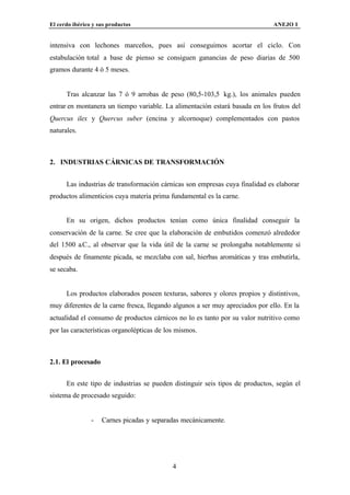 El cerdo ibérico y sus productos                                              ANEJO I


intensiva con lechones marceños, pues así conseguimos acortar el ciclo. Con
estabulación total a base de pienso se consiguen ganancias de peso diarias de 500
gramos durante 4 ó 5 meses.


      Tras alcanzar las 7 ó 9 arrobas de peso (80,5-103,5 kg.), los animales pueden
entrar en montanera un tiempo variable. La alimentación estará basada en los frutos del
Quercus ilex y Quercus suber (encina y alcornoque) complementados con pastos
naturales.



2. INDUSTRIAS CÁRNICAS DE TRANSFORMACIÓN


      Las industrias de transformación cárnicas son empresas cuya finalidad es elaborar
productos alimenticios cuya materia prima fundamental es la carne.


      En su origen, dichos productos tenían como única finalidad conseguir la
conservación de la carne. Se cree que la elaboración de embutidos comenzó alrededor
del 1500 a.C., al observar que la vida útil de la carne se prolongaba notablemente si
después de finamente picada, se mezclaba con sal, hierbas aromáticas y tras embutirla,
se secaba.


      Los productos elaborados poseen texturas, sabores y olores propios y distintivos,
muy diferentes de la carne fresca, llegando algunos a ser muy apreciados por ello. En la
actualidad el consumo de productos cárnicos no lo es tanto por su valor nutritivo como
por las características organolépticas de los mismos.



2.1. El procesado


      En este tipo de industrias se pueden distinguir seis tipos de productos, según el
sistema de procesado seguido:


                -   Carnes picadas y separadas mecánicamente.




                                            4
 