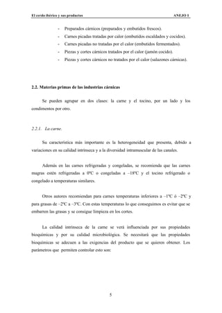 El cerdo ibérico y sus productos                                                     ANEJO I


                -   Preparados cárnicos (preparados y embutidos frescos).
                -   Carnes picadas tratadas por calor (embutidos escaldados y cocidos).
                -   Carnes picadas no tratadas por el calor (embutidos fermentados).
                -   Piezas y cortes cárnicos tratados por el calor (jamón cocido).
                -   Piezas y cortes cárnicos no tratados por el calor (salazones cárnicas).




2.2. Materias primas de las industrias cárnicas


      Se pueden agrupar en dos clases: la carne y el tocino, por un lado y los
condimentos por otro.



2.2.1. La carne.


      Su característica más importante es la heterogeneidad que presenta, debido a
variaciones en su calidad intrínseca y a la diversidad intramuscular de las canales.


      Además en las carnes refrigeradas y congeladas, se recomienda que las carnes
magras estén refrigeradas a 0ºC o congeladas a –18ºC y el tocino refrigerado o
congelado a temperaturas similares.


      Otros autores recomiendan para carnes temperaturas inferiores a –1ºC ó –2ºC y
para grasas de –2ºC a –3ºC. Con estas temperaturas lo que conseguimos es evitar que se
embarren las grasas y se consigue limpieza en los cortes.


      La calidad intrínseca de la carne se verá influenciada por sus propiedades
bioquímicas y por su calidad microbiológica. Se necesitará que las propiedades
bioquímicas se adecuen a las exigencias del producto que se quieren obtener. Los
parámetros que permiten controlar esto son:




                                              5
 
