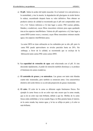 El cerdo ibérico y sus productos                                                  ANEJO I


      a) El pH. Indica la acidez del tejido muscular. En el animal vivo está próximo a
          la neutralidad, y tras la muerte, la degradación del glucógeno en ácido láctico
          lo reduce, ascendiendo después hasta su valor definitivo. Para obtener un
          producto cárnico de calidad se recomienda que el pH esté comprendido entre
          5,4 y 5,8. Valores inferiores a 5,4 dan lugar a carnes PSE (carnes pálidas,
          blandas y exudativas), cuyas fibras musculares retienen poca agua quedando
          ésta en los espacios interfibrilares. Valores de pH superiores a 6,2 dan lugar a
          carnes DFD (carnes secas y oscuras), cuyas fibras musculares retienen mucha
          agua y los espacios interfibrilares poca.


           La carne DFD no tiene utilización en los embutidos por su alto pH, pero la
           carne PSE puede aprovecharse en niveles parciales hasta un 20%. Sin
           embargo, a favor de la calidad, se recomienda que se excluya de la
           fabricación tanto carnes PSE como carnes DFD.




      b) La capacidad de retención de agua está relacionada con el pH. Si éste
          desciende rápidamente, el poder de retención también disminuye y se produce
          el fenómeno de carnes exudativas.


      c) El contenido de grasas y su naturaleza. Las grasas son tanto más blandas
          cuanto más insaturadas, pero también se enrancian antes. Una característica
          distintiva del cerdo ibérico es su elevada proporción de grasas insaturadas.


      d) El color. El color de la carne es diferente según fenómenos físicos. Por
          ejemplo la carne fresca es de un color rojo más oscuro que la carne oreada,
          que es de un color rojo más brillante, debido a que las fibrillas de la carne
          fresca están embebidas y la luz cuando llega a la fibra penetra hasta el interior,
          en la carne oreada, hay menos agua, y la luz se refleja en parte y el color es
          más brillante.




                                             6
 