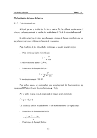 Instalación eléctrica                                                           ANEJO VII


3.5. Instalación de tomas de fuerza.

3.5.1. Criterios de cálculo.


       Al igual que en la instalación de fuerza motriz fija, la caída de tensión entre el
origen y cualquier punto de la instalación será inferior al 5% de la intensidad nominal.


       Se diferencian los circuitos que abastecen a tomas de fuerza monofásica de los
que abastecen a tomas trifásicas en la zona de producción.


        Para el cálculo de las intensidades nominales, se usarán las expresiones:


        -    Para tomas de fuerza monofásicas:
                                                 P
                                      In =
                                             V ⋅ cos ϕ
        V: tensión nominal de fase (220 V)


        -    Para tomas de fuerza trifásicas:

                                              P
                                  In =
                                         3 ⋅ V ⋅ cos ϕ
        V: tensión compuesta (380 V)


       Para ambos casos, se contemplará una simultaneidad de funcionamiento de
equipos del 60% (coeficiente de simultaneidad, µ = 0,6).


        Por lo tanto, en este caso, la intensidad de cálculo estará minorada:


        I* = µ · I = 0,6 · I


        Las caídas de tensión en cada tramo, se obtendrán mediante las expresiones:


        -    Para tomas de fuerza monofásicas

                  2 ⋅ ρ ⋅ I * ⋅ L ⋅ cos ϕ
              v=
                              s
        -    Para tomas de fuerza trifásicas


                                                84
 