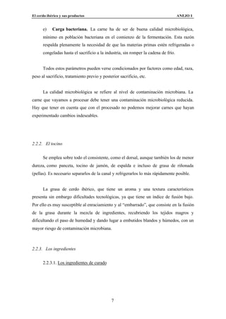 El cerdo ibérico y sus productos                                                     ANEJO I


      e)    Carga bacteriana. La carne ha de ser de buena calidad microbiológica,
      mínimo en población bacteriana en el comienzo de la fermentación. Esta razón
      respalda plenamente la necesidad de que las materias primas estén refrigeradas o
      congeladas hasta el sacrificio a la industria, sin romper la cadena de frío.


      Todos estos parámetros pueden verse condicionados por factores como edad, raza,
peso al sacrificio, tratamiento previo y posterior sacrificio, etc.


      La calidad microbiológica se refiere al nivel de contaminación microbiana. La
carne que vayamos a procesar debe tener una contaminación microbiológica reducida.
Hay que tener en cuenta que con el procesado no podemos mejorar carnes que hayan
experimentado cambios indeseables.




2.2.2. El tocino


      Se emplea sobre todo el consistente, como el dorsal, aunque también los de menor
dureza, como panceta, tocino de jamón, de espalda e incluso de grasa de riñonada
(pellas). Es necesario separarlos de la canal y refrigerarlos lo más rápidamente posible.


      La grasa de cerdo ibérico, que tiene un aroma y una textura característicos
presenta sin embargo dificultades tecnológicas, ya que tiene un índice de fusión bajo.
Por ello es muy susceptible al enraciamiento y al “embarrado”, que consiste en la fusión
de la grasa durante la mezcla de ingredientes, recubriendo los tejidos magros y
dificultando el paso de humedad y dando lugar a embutidos blandos y húmedos, con un
mayor riesgo de contaminación microbiana.



2.2.3. Los ingredientes


      2.2.3.1. Los ingredientes de curado




                                              7
 
