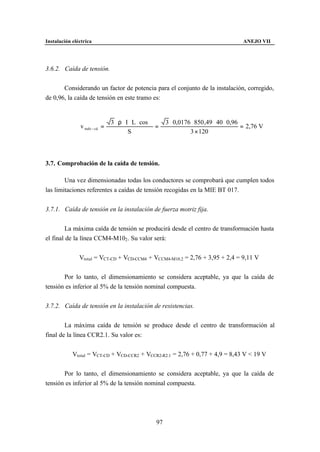 Instalación eléctrica                                                                     ANEJO VII




3.6.2. Caída de tensión.


       Considerando un factor de potencia para el conjunto de la instalación, corregido,
de 0,96, la caída de tensión en este tramo es:


                                3 ⋅ ρ ⋅ I ⋅ L ⋅ cos ϕ     3 ⋅ 0,0176 ⋅ 850 ,49 ⋅ 40 ⋅ 0,96
               v trafo − cd =                         =                                    = 2,76 V
                                         S                          3 × 120



3.7. Comprobación de la caída de tensión.

        Una vez dimensionadas todas los conductores se comprobará que cumplen todos
las limitaciones referentes a caídas de tensión recogidas en la MIE BT 017.


3.7.1. Caída de tensión en la instalación de fuerza motriz fija.


        La máxima caída de tensión se producirá desde el centro de transformación hasta
el final de la línea CCM4-M102 . Su valor será:


               Vtotal = VCT-CD + VCD-CCM4 + VCCM4-M10.2 = 2,76 + 3,95 + 2,4 = 9,11 V


       Por lo tanto, el dimensionamiento se considera aceptable, ya que la caída de
tensión es inferior al 5% de la tensión nominal compuesta.


3.7.2. Caída de tensión en la instalación de resistencias.


        La máxima caída de tensión se produce desde el centro de transformación al
final de la línea CCR2.1. Su valor es:


            Vtotal = VCT-CD + VCD-CCR2 + VCCR2-R2.1 = 2,76 + 0,77 + 4,9 = 8,43 V < 19 V


       Por lo tanto, el dimensionamiento se considera aceptable, ya que la caída de
tensión es inferior al 5% de la tensión nominal compuesta.




                                                     97
 