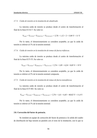 Instalación eléctrica                                                        ANEJO VII




3.7.3. Caída de tensión en la instalación de alumbrado.


        La máxima caída de tensión se produce desde el centro de transformación al
final de la línea CCA3.7. Su valor es:


             Vtotal = VCT-CD + VCD-CCA3 + VCCA3-A3.7 = 2,76 + 1,12 + 2 = 5,88 V < 11 V


       Por lo tanto, el dimensionamiento se considera aceptable, ya que la caída de
tensión es inferior al 3% de la tensión nominal.


3.7.4. Caída de tensión en la instalación de tomas de fuerza trifásicas.


        La máxima caída de tensión se produce desde el centro de transformación al
final de la línea CCT-T3. Su valor es:


           Vtotal = VCT-CD + VCD-CCT-T + VCCT-T-T3 = 2,76 + 1,05 + 4,24 = 8,05 V < 19 V


       Por lo tanto, el dimensionamiento se considera aceptable, ya que la caída de
tensión es inferior al 5% de la tensión nominal compuesta.


3.7.5. Caída de tensión en la instalación de tomas de fuerza monofásicas.


        La máxima caída de tensión se produce desde el centro de transformación al
final de la línea CCT-M3. Su valor es:


         Vtotal = VCT-CD + VCD-CCA3 + VCCA3-A3.7 = 2,76 + 1,61 + 6,45 = 40,82 V < 11,4 V


       Por lo tanto, el dimensionamiento se considera aceptable, ya que la caída de
tensión es inferior al 3% de la tensión nominal.



3.8. Corrección del factor de potencia.

        Se instalará un equipo de corrección del factor de potencia a la salida del cuadro
de distribución de baja tensión en paralelo con el resto de la instalación, con lo que se



                                            98
 