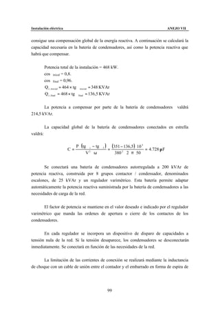 Instalación eléctrica                                                                  ANEJO VII


consigue una compensación global de la energía reactiva. A continuación se calculará la
capacidad necesaria en la batería de condensadores, así como la potencia reactiva que
habrá que compensar.


          Potencia total de la instalación = 468 kW.
          cosϕinical = 0,8.
          cosϕfinal = 0,96.
          Q r , inicial = 464 × tg ϕinicial = 348 KVAr
          Q r , final = 468 × tg ϕfinal = 136,5 KVAr


       La potencia a compensar por parte de la batería de condensadores                    valdrá
214,5 kVAr.


          La capacidad global de la batería de condensadores conectados en estrella
valdrá:

                             P ⋅ (tg ϕi − tg ϕ f ) (351 − 136,5 ) ⋅ 10 3
                        C=                        =                      = 4.728 µ F
                                    V2 ⋅ ω           380 2 ⋅ 2 ⋅ π ⋅ 50


       Se conectará una batería de condensadores autorregulada a 200 kVAr de
potencia reactiva, construida por 8 grupos contactor / condensador, denominados
escalones, de 25 kVAr y un regulador varimétrico. Esta batería permite adaptar
automáticamente la potencia reactiva suministrada por la batería de condensadores a las
necesidades de carga de la red.


       El factor de potencia se mantiene en el valor deseado e indicado por el regulador
varimétrico que manda las ordenes de apertura o cierre de los contactos de los
condensadores.


       En cada regulador se incorpora un dispositivo de disparo de capacidades a
tensión nula de la red. Si la tensión desaparece, los condensadores se desconectarán
inmediatamente. Se conectará en función de las necesidades de la red.


       La limitación de las corrientes de conexión se realizará mediante la inductancia
de choque con un cable de unión entre el contador y el embarrado en forma de espira de




                                                99
 