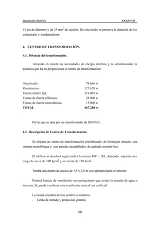 Instalación eléctrica                                                        ANEJO VII


14 cm de diámetro y de 35 mm2 de sección. De este modo se preserva la duración de los
contactores y condensadores.


4. CENTRO DE TRANSFORMACIÓN.

4.1. Potencia del transformador.

       Teniendo en cuenta las necesidades de energía eléctrica y la simultaneidad, la
potencia que ha de proporcionar el centro de transformación:



Alumbrado:                                        79.666 w
Resistencias:                                    125.620 w
Fuerza motriz fija:                              219.002 w
Tomas de fuerza trifásicas:                       28.000 w
Tomas de fuerza monofásicas:                      15.000 w
TOTAL                                            467.288 w



        Por lo que se opta por un transformador de 500 kVA.


4.2. Descripción de Centro de Transformación


       Se ubicará un centro de transformación prefabricado, de hormigón armado, con
sistema monobloque o con paneles ensamblados, de acabado exterior liso.


       El edificio se diseñará según indica la norma MV – 101, debiendo soportar una
carga de nieve de 100 kp/m2 y un viento de 120 km/h.


        Tendrá una puerta de acceso de 1,5 x 2,8 m con apertura hacia el exterior.


       Poseerá huecos de ventilación con protecciones que eviten la entrada de agua o
insectos. Se puede combinar esta ventilación natural con artificial.


        La caseta constará de tres centros o módulos:
        - Celda de entrada y protección general.


                                           100
 
