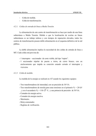 Instalación eléctrica                                                       ANEJO VII


        -    Celda de medida.
        -    Celda de transformación.


4.2.1. Celdas de entrada de línea a Media Tensión.


       La alimentación de este centro de transformación se hace por medio de una línea
subterránea a Media Tensión. Debido a que la localización de averías en líneas
subterráneas es un trabajo tedioso y con tiempos de reparación elevados, todos los
centros de transformación poseen doble alimentación en el esquema definitivo de la red
pública.


      La doble alimentación implica la necesidad de dos celdas de entrada de línea a
MT. Cada celda está provista de:


        - 1 interruptor – seccionador de corte visible, del tipo “ruptor”.
        - 1 seccionador tripolar de puesta a tierra, de cierre brusco, con un
          enclavamiento que impida su conexión estando cerrado el interruptor y
          viceversa.


4.2.2. Celda de medida.


        La medida de la energía se realizará en AT usando los siguientes equipos:


        - Tres transformadores de intensidad, con un precisión de 30 VA.
        - Tres transformadores de tensión para unas tensiones en el primario V1 = 20 kV
          , y en el secundario V2 = 110/ 3 V, y una potencia de precisión de 30 VA.
        - Contador de energía activa.
        - Contador de energía reactiva.
        - Maxímetro.
        - Reloj conmutador.
        - Regletas de verificación.




                                          101
 