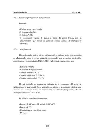 Instalación eléctrica                                                       ANEJO VII


4.2.3. Celdas de protección del transformador.


        Contiene:


        - Un interruptor – seccionador.
        - 3 bases portafusibles.
        - 3 fusibles A.P.R.
        - 1 seccionador tripolar de puesta a tierra, de cierre brusco, con un
          enclavamiento que impida su conexión estando cerrado el interruptor y
          viceversa.


4.2.4. Transformador.


       El transformador será de refrigeración natural, en baño de aceite, con regulación
en el devanado primario por un dispositivo conmutador que se acciona sin tensión,
cumpliendo la Recomendación UNESA 5201, y el resto de características son:


        - Potencia: 500 kW.
        - Conexión: triángulo / estrella.
        - Tensión primaria: 20 kV.
        - Tensión secundaria: 220/380 V.
        - Tensión porcentual de CC: 5%.


        Llevará instalado un termómetro indicador de la temperatura del aceite de
refrigeración, el cual podrá llevar contactos de cierre a temperatura máxima, que
excitarán las bobinas de disparo del interruptor de MT, el interruptor general de BT o el
interruptor de línea de salida de BT.


        La celda del transformador contiene:


        - Puentes de MT con cable aislado de 18/30VA.
        - Puentes de BT.
        - Conductores de conexión a tierra.
        - Herrajes.




                                            102
 