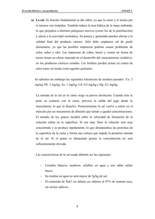 El cerdo ibérico y sus productos                                               ANEJO I


        a) La sal. Su función fundamental es dar sabor, ya que la carne y el tocino por
            sí mismos son insípidos. También reduce la tasa hídrica de la masa embutida,
            lo que perjudica a distintos patógenos nocivos (como los de la putrefacción)
            y afecta a la actividad enzimática. Su pureza y granulado pueden afectar a la
            calidad final del producto cárnico. Sólo debe emplearse sal de grado
            alimentario, ya que las posibles impurezas podrían causar problemas de
            color, sabor y olor. Las impurezas de cobre, hierro y cromo en forma de
            trazas tienen un efecto marcado en el desarrollo del enraciamiento oxidativo,
            en los productos cárnicos curados. Los fosfatos pueden actuar en contra de
            estos iones sirviendo como agentes quelantes.


           Se admiten sin embargo las siguientes tolerancias de residuos pesados: Cu: 2
           mg/kg; Pb: 2 mg/kg; As: 1 mg/kg; Cd: 0,5 mg/kg y Hg: 0,1 mg/kg.


            La entrada de la sal en la carne exige su previa disolución. Cuando ésta se
            pone en contacto con la carne, provoca la salida del jugo desde la
            musculatura, lo que la disuelve. Posteriormente la sal vuelve a entrar en el
            músculo por un mecanismo de difusión que tiende a igualar concentraciones.
            El tamaño de los granos incidirá sobre la velocidad de formación de la
            solución salina en la superficie. Si son muy finos la solución será muy
            concentrada y se produce rápidamente, lo que desnaturaliza las proteínas de
            la superficie de la carne y forma una corteza que impide la posterior entrada
            de la sal. Si el grano es demasiado grueso la concentración no será
            suficientemente elevada.


            Las características de la sal usada deberán ser las siguientes:


                -   Cristales blancos, inodoros, solubles en agua y con sabor salino
                    fresco.
                -   Su residuo en agua no será mayor de 5g/kg de sal.
                -   El contenido de NaCl no deberá ser inferior al 97% de materia seca,
                    sin incluir aditivos.




                                             8
 