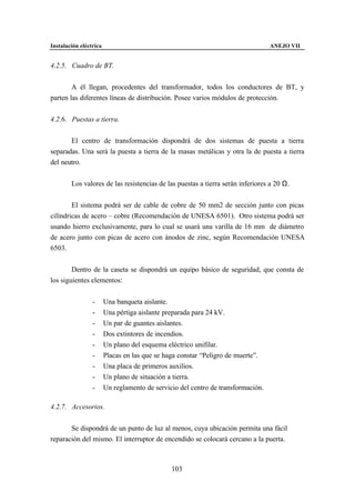 Instalación eléctrica                                                             ANEJO VII


4.2.5. Cuadro de BT.


        A él llegan, procedentes del transformador, todos los conductores de BT, y
parten las diferentes líneas de distribución. Posee varios módulos de protección.


4.2.6. Puestas a tierra.


       El centro de transformación dispondrá de dos sistemas de puesta a tierra
separadas. Una será la puesta a tierra de la masas metálicas y otra la de puesta a tierra
del neutro.


        Los valores de las resistencias de las puestas a tierra serán inferiores a 20 Ω.


        El sistema podrá ser de cable de cobre de 50 mm2 de sección junto con picas
cilíndricas de acero – cobre (Recomendación de UNESA 6501). Otro sistema podrá ser
usando hierro exclusivamente, para lo cual se usará una varilla de 16 mm de diámetro
de acero junto con picas de acero con ánodos de zinc, según Recomendación UNESA
6503.


        Dentro de la caseta se dispondrá un equipo básico de seguridad, que consta de
los siguientes elementos:


                 -      Una banqueta aislante.
                 -      Una pértiga aislante preparada para 24 kV.
                 -      Un par de guantes aislantes.
                 -      Dos extintores de incendios.
                 -      Un plano del esquema eléctrico unifilar.
                 -      Placas en las que se haga constar “Peligro de muerte”.
                 -      Una placa de primeros auxilios.
                 -      Un plano de situación a tierra.
                 -      Un reglamento de servicio del centro de transformación.

4.2.7. Accesorios.


       Se dispondrá de un punto de luz al menos, cuya ubicación permita una fácil
reparación del mismo. El interruptor de encendido se colocará cercano a la puerta.



                                               103
 