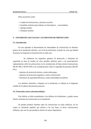 Instalación eléctrica                                                             ANEJO VII


        Otros accesorios serán:


        - 1 cuadro de instrucciones y primeros auxilios.
        - 2 pantallas aislantes para trabajos en interruptores – seccionadores.
        - 1 pértiga aislante.
        - 1 banqueta aislante.


5. ESTUDIO DE LOS FALLOS Y ELEMENTOS DE PROTECCIÓN.

5.1. Introducción.

       En este apartado se determinarán las intensidades de cortocircuito en distintos
puntos de la instalación eléctrica, con el fin de determinar el poder de corte que habrán
de poseer los dispositivos de protección en cada caso.


              Se establecen los siguientes aparatos de protección y elementos de
seguridad en base al estudio de estos posibles defectos junto a las prescripciones
reglamentarias sobre las protecciones en las instalaciones de baja tensión (instrucciones
MI BT 008 y MI BT 020) y las consideraciones sobre la seguridad de personas (MI BT
021):
       - Aparatos de protección térmica, contra sobrecargas.
       - Aparatos de protección magnética, contra cortocircuitos.
       - Elementos de seguridad diferencia, contra intensidades de defecto.


        Los distintos elementos a disponer en la instalación se reflejan en el diagrama
unifilar de los planos del presente proyecto.


5.2. Protección contra sobreintensidades.

        Este defecto se debe normalmente a los defectos de aislamiento, y puede causar
fuertes corrientes de cortocircuito en la instalación.


        Se pueden producir distintos tipos de cortocircuito en redes trifásicas, de los
cuales se calcularán aquellos que afecten a las tres fases, es decir, cortocircuitos
trifásicos, que son los que producen efectos de mayor importancia.




                                            104
 