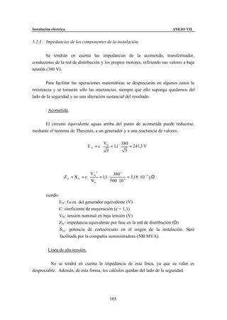 Instalación eléctrica                                                          ANEJO VII


5.2.1. Impedancias de los componentes de la instalación.


       Se tendrán en cuenta las impedancias de la acometida, transformador,
conductores de la red de distribución y los propios motores, refiriendo sus valores a baja
tensión (380 V).


        Para facilitar las operaciones matemáticas se despreciarán en algunos casos la
resistencia y se tomarán sólo las reactancias, siempre que ello suponga quedarnos del
lado de la seguridad y no una alteración sustancial del resultado.


        · Acometida.


      El circuito equivalente aguas arriba del punto de acometida puede reducirse,
mediante el teorema de Thevenin, a un generador y a una reactancia de valores:

                                              VN             380
                                   EA = c ⋅        = 1,1 ⋅         = 241,3 V
                                               3              3




                                  VN 2          380 2
                    ZA = XA = c ⋅      = 1,1 ⋅            = 3,18 ⋅ 10 −4 j Ω
                                  S cc         500 ⋅ 10 6


        siendo:
                  EA : f.e.m. del generador equivalente (V)
                  C: coeficiente de mayoración (c = 1,1)
                  VN : tensión nominal en baja tensión (V)
                  ZA : impedancia equivalente por fase en la red de distribución (Ω)
                  Scc: potencia de cortocircuito en el origen de la instalación. Será
                  facilitada por la compañía suministradora (500 MVA).


        · Línea de alta tensión.


          No se tendrá en cuenta la impedancia de esta línea, ya que su valor es
despreciable. Además, de esta forma, los cálculos quedan del lado de la seguridad.




                                                   105
 