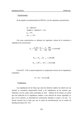 Instalación eléctrica                                                       ANEJO VII


        · Transformador.


        Se ha elegido un transformador de 500 kVA, con las siguientes características:



                         SN = 500 kVA
                         20.000 V / 380/220 V +- 5%
                         ε cc = 5%
                         cos ϕcc = 0,2


      Con estas características se obtienen los siguientes valores de la reactancia e
impedancia de cortocircuito:

                                  ε (%) VN
                                              2
                                               5 380 2
                             Zcc = cc  ⋅    =    ⋅     = 14, 44 mΩ
                                   100   SN   100 500



                                  R CC = ZCC ⋅ cos ϕCC = 2,88 mΩ


                                 X CC = Z 2 CC − R 2 CC = 14,14 mΩ



      Como X/Z > 0,95 se puede despreciar la componente resistiva de la impedancia,
tomándose:


                                   ZT = XT = 14,14 j mΩ


        · Conductores.


        Las impedancias de las líneas que unen los distintos cuadros de control con sus
motores se consideran despreciables frente a las impedancias de los motores que
alimentan, con las cuales están conectadas en serie. Además ha de tenerse en cuenta
que una reducción de la impedancia conduce a una solución de mayor seguridad, ya
que, en los cálculos, la intensidad de cortocircuito obtenida es mayor a la real. Lo
mismo ocurrirá con la línea que une el centro de transformación con el cuadro de
distribución (línea CD –CT).


                                            106
 