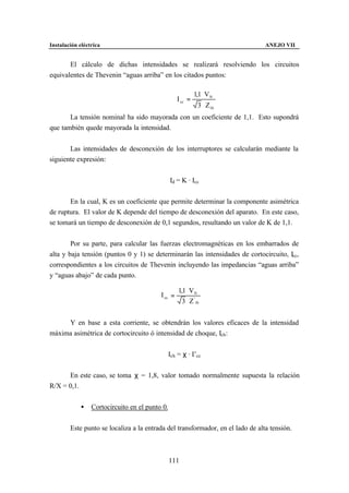 Instalación eléctrica                                                           ANEJO VII


       El cálculo de dichas intensidades se realizará resolviendo los circuitos
equivalentes de Thevenin “aguas arriba” en los citados puntos:

                                                            1,1 ⋅ VN
                                                   I cc =
                                                              3 ⋅ Z th
       La tensión nominal ha sido mayorada con un coeficiente de 1,1. Esto supondrá
que también quede mayorada la intensidad.


       Las intensidades de desconexión de los interruptores se calcularán mediante la
siguiente expresión:


                                                Id = K · Icc


       En la cual, K es un coeficiente que permite determinar la componente asimétrica
de ruptura. El valor de K depende del tiempo de desconexión del aparato. En este caso,
se tomará un tiempo de desconexión de 0,1 segundos, resultando un valor de K de 1,1.


        Por su parte, para calcular las fuerzas electromagnéticas en los embarrados de
alta y baja tensión (puntos 0 y 1) se determinarán las intensidades de cortocircuito, Icc,
correspondientes a los circuitos de Thevenin incluyendo las impedancias “aguas arriba”
y “aguas abajo” de cada punto.

                                                   1,1 ⋅ VN
                                          I cc =
                                                     3 ⋅ Z ' th


     Y en base a esta corriente, se obtendrán los valores eficaces de la intensidad
máxima asimétrica de cortocircuito ó intensidad de choque, Ich:


                                             Ich = χ · I’cc


      En este caso, se toma χ = 1,8, valor tomado normalmente supuesta la relación
R/X = 0,1.


             •   Cortocircuito en el punto 0.


        Este punto se localiza a la entrada del transformador, en el lado de alta tensión.



                                                111
 