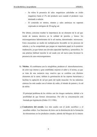El cerdo ibérico y sus productos                                                 ANEJO I


                -   Se tolera la presencia de sales magnésicas calculadas en óxido
                    magnésico hasta el 2% del producto seco cuando el producto vaya
                    destinado a salazón.
                -   El contenido en nitritos, nitratos y sales amónicas no superará
                    expresada en nitrógeno de 20 mg/kg sal.


            Por último, conviene resaltar la importancia de un elemento de la sal que
            incide de manera decisiva en la calidad de perniles y lomos: los
            microorganismos halotolerantes de la sal marina, denominados micrococos.
            Estos encuentran un medio de multiplicación favorable en los procesos de
            salazón, y se ha comprobado que juegan un importante papel en la posterior
            maduración, ya que tienen una elevada capacidad lipolítica y proteolítica. Es
            una práctica habitual mezclar la sal usada con sal nueva para favorecer la
            presencia de estos microorganismos.




        b) Nitritos. Al combinarse con la mioglobina, producen el nitrosohemocromo,
            de color rojo intenso y gran estabilidad, mejoran el sabor y el aroma, ya que
            se trata de una sustancia muy reactiva que se combina con distintos
            elementos de la carne, inhiben la germinación de las esporas bacterianas y
            facilitan la captación de sal por parte del tejido muscular. En las industrias
            cárnicas los más usados son el nitrato de sodio, el nitrado de potasio y la sal
            de nitrito.


             El principal problema de los nitritos son los riesgos sanitarios, debido a la
             posibilidad de que formen nitrosaminas. Por ello su concentración está
             limitada por legislación (Orden 13/1/1986).


         c) Coadyutores del curado. Los más usados son el ácido ascórbico y el
             ascorbato sódico. Las funciones de éstos son la disminución de la formación
             de nitrosaminas en los productos curados, además del bloqueo de la síntesis




                                            9
 