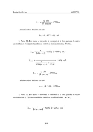 Instalación eléctrica                                                                     ANEJO VII




                                                       1,1 ⋅ 380
                                         I cc 2 .1 =                 = 17,73 kA
                                                       3 ⋅ 0,01361


        La intensidad de desconexión será:


                                                 Id2.1 = 1,1·17,73 = 19,5 kA


        b) Punto 2.2. Este punto se encuentra al comienzo de la línea que une el cuadro
de distribución (CD) con el cuadros de control de motores número 2 (CCM2).


                                              1
                            X rm 2 =                   = 0,193 j Ω = 193,4 j mΩ
                                         (6,28 − 1,11)

                                                         1
                          X th 2. 2 =                                    = 13, 45 j m Ω
                                                1            1
                                                          +
                                        0,318 j + 14 ,14 j 193, 4 j


                                                   1,1 ⋅ 380
                                   I cc 2 .2 =                  = 17,94 kA
                                                  3 ⋅ 0,01345


        La intensidad de desconexión será:


                                                 Id2.2 = 1,1·17,94 = 19,73 kA



        c) Punto 2.3. Este punto se encuentra al comienzo de la línea que une el cuadro
de distribución (CD) con el cuadros de control de motores número 3 (CCM3).



                                         1
                        X rm 3 =                 = 0, 238 j Ω = 238,1 j m Ω
                                   (6,28 − 2,08)




                                                          118
 