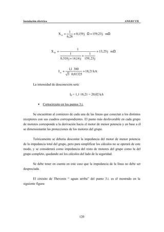 Instalación eléctrica                                                             ANEJO VII



                                        1
                             Xm =          = 0,159 j Ω = 159,23 j mΩ
                                      6,28


                                              1
                        X th =                                   = 13, 25 j m Ω
                                         1             1
                                                   +
                                 0,318 j + 14 ,14 j 159 , 23 j


                                       1,1 ⋅ 380
                             I cc =                  = 18, 21 kA
                                       3 ⋅ 0,01325


        La intensidad de desconexión será:


                                        Id = 1,1·18,21 = 20,02 kA


             •   Cortocircuito en los puntos 3.i.


       Se encuentran al comienzo de cada una de las líneas que conectan a los distintos
receptores con sus cuadros correspondientes. El punto más desfavorable en cada grupo
de motores corresponde a la derivación hacia el motor de menor potencia y en base a él
se dimensionarán las protecciones de los motores del grupo.


        Teóricamente se debería descontar la impedancia del motor de menor potencia
de la impedancia total del grupo, pero para simplificar los cálculos no se operará de este
modo, y se considerará como impedancia del resto de motores del grupo como la del
grupo completo, quedando así los cálculos del lado de la seguridad.


       Se debe tener en cuenta en este caso que la impedancia de la línea no debe ser
despreciada.


       El circuito de Thevenin “ aguas arriba” del punto 3.i. es el mostrado en la
siguiente figura:




                                                   120
 