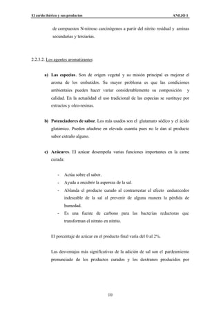 El cerdo ibérico y sus productos                                               ANEJO I


             de compuestos N-nitroso carcinógenos a partir del nitrito residual y aminas
             secundarias y terciarias.




2.2.3.2. Los agentes aromatizantes


        a) Las especias. Son de origen vegetal y su misión principal es mejorar el
            aroma de los embutidos. Su mayor problema es que las condiciones
            ambientales pueden hacer variar considerablemente su composición           y
            calidad. En la actualidad el uso tradicional de las especias se sustituye por
            extractos y oleo-resinas.


        b) Potenciadores de sabor. Los más usados son el glutamato sódico y el ácido
            glutámico. Pueden añadirse en elevada cuantía pues no le dan al producto
            sabor extraño alguno.


        c) Azúcares. El azúcar desempeña varias funciones importantes en la carne
            curada:


                -   Actúa sobre el sabor.
                -   Ayuda a encubrir la aspereza de la sal.
                -   Ablanda el producto curado al contrarrestar el efecto endurecedor
                    indeseable de la sal al prevenir de alguna manera la pérdida de
                    humedad.
                -   Es una fuente de carbono para las bacterias reductoras que
                    transforman el nitrato en nitrito.


            El porcentaje de azúcar en el producto final varía del 0 al 2%.


            Las desventajas más significativas de la adición de sal son el pardeamiento
            pronunciado de los productos curados y los dextranos producidos por




                                              10
 