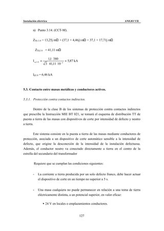 Instalación eléctrica                                                          ANEJO VII


        n) Punto 3.14. (CCT-M).


        ZTh 3.9 = 13,25j mΩ + (37,1 + 4,46j) mΩ = 37,1 + 17,71j mΩ


        ZTh3.9 = 41,11 mΩ

                          1,1 ⋅ 380
        I cc 3 .9 =                      = 5,87 kA
                       3 ⋅ 41,11 ⋅ 10 −3


        Id3.9 = 6,46 kA



5.3. Contacto entre masas metálicas y conductores activos.


5.3.1. Protección contra contactos indirectos.


         Dentro de la clase B de los sistemas de protección contra contactos indirectos
que prescribe la Instrucción MIE BT 021, se tomará el esquema de distribución TT de
puesta a tierra de las masas con dispositivos de corte por intensidad de defecto y neutro
a tierra.


        Este sistema consiste en la puesta a tierra de las masas mediante conductores de
protección, asociada a un dispositivo de corte automático sensible a la intensidad de
defecto, que origine la desconexión de la intensidad de la instalación defectuosa.
Además, el conductor neutro va conectado directamente a tierra en el centro de la
estrella del secundario del transformador


         Requiere que se cumplan las condiciones siguientes:


        -     La corriente a tierra producida por un solo defecto franco, debe hacer actuar
              el dispositivo de corte en un tiempo no superior a 5 s.


        -     Una masa cualquiera no puede permanecer en relación a una toma de tierra
              eléctricamente distinta, a un potencial superior, en valor eficaz:

                      • 24 V en locales o emplazamientos conductores.


                                                     127
 