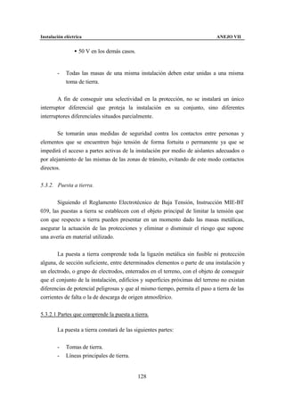 Instalación eléctrica                                                        ANEJO VII


                 • 50 V en los demás casos.


        -    Todas las masas de una misma instalación deben estar unidas a una misma
             toma de tierra.


        A fin de conseguir una selectividad en la protección, no se instalará un único
interruptor diferencial que proteja la instalación en su conjunto, sino diferentes
interruptores diferenciales situados parcialmente.


        Se tomarán unas medidas de seguridad contra los contactos entre personas y
elementos que se encuentren bajo tensión de forma fortuita o permanente ya que se
impedirá el acceso a partes activas de la instalación por medio de aislantes adecuados o
por alejamiento de las mismas de las zonas de tránsito, evitando de este modo contactos
directos.


5.3.2. Puesta a tierra.


       Siguiendo el Reglamento Electrotécnico de Baja Tensión, Instrucción MIE-BT
039, las puestas a tierra se establecen con el objeto principal de limitar la tensión que
con que respecto a tierra pueden presentar en un momento dado las masas metálicas,
asegurar la actuación de las protecciones y eliminar o disminuir el riesgo que supone
una avería en material utilizado.


       La puesta a tierra comprende toda la ligazón metálica sin fusible ni protección
alguna, de sección suficiente, entre determinados elementos o parte de una instalación y
un electrodo, o grupo de electrodos, enterrados en el terreno, con el objeto de conseguir
que el conjunto de la instalación, edificios y superficies próximas del terreno no existan
diferencias de potencial peligrosas y que al mismo tiempo, permita el paso a tierra de las
corrientes de falta o la de descarga de origen atmosférico.


5.3.2.1.Partes que comprende la puesta a tierra.

        La puesta a tierra constará de las siguientes partes:


        -    Tomas de tierra.
        -    Líneas principales de tierra.


                                              128
 