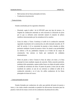 Instalación eléctrica                                                         ANEJO VII


        -    Derivaciones de las líneas principales de tierra.
        -    Conductores de protección

∗ Tomas de tierra.


        Estarán constituidas por los siguientes elementos:


        -    Electrodo: según la tabla 1 de la NTE-IEP, para este tipo de terreno y la
             longitud de conducción enterrada no sería necesaria la colocación de picas
             por lo que se utilizaría como electrodo natural el conjunto de pilares
             metálicos interconectados por las armaduras de los zunchos.


        -    Línea de enlace a Tierra: Constituye el anillo de la conducción enterrada
             siguiendo el perímetro de la construcción, de cobre desnudo recocido, de 35
             mm2 de sección. A él se conectarán las puestas a tierra situadas en dicho
             perímetro mediante el punto de puesta a tierra. Se situará a una profundidad
             no inferior a 50 cm, pudiéndose disponer en el fondo de las zanjas de
             cimentación. Sus uniones se harán por mediación de soldadura
             aluminotérmica.


        -    Punto de puesta a tierra: Conecta la línea de enlace con tierra y la línea
             principal de tierra mediante arqueta de conexión. Dicha conexión permitirá,
             mediante útiles apropiados, separar ambas líneas con objeto de poder realizar
             la medida de resistencia de tierra. El punto de puesta a tierra será de cobre
             recubierto de cadmio; en uno de sus extremos se soldará el cable de la
             conducción enterrada y en el otro, los cables conductores de las líneas
             principales de tierra de la nave.



∗ Líneas principales de tierra


        Estarán formadas por conductores de cobre que partirán del punto de puesta a
tierra y a las cuales estarán conectadas en paralelo las derivaciones necesarias para las
puestas a tierra de las masas a través de los conductores de protección de cobre.




                                             129
 