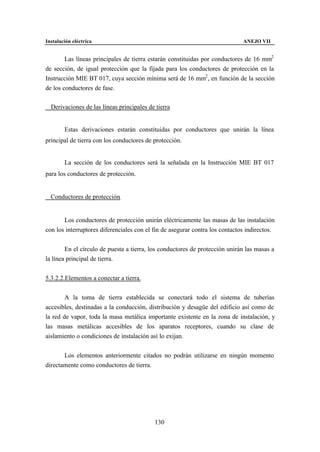 Instalación eléctrica                                                         ANEJO VII


        Las líneas principales de tierra estarán constituidas por conductores de 16 mm2
de sección, de igual protección que la fijada para los conductores de protección en la
Instrucción MIE BT 017, cuya sección mínima será de 16 mm2 , en función de la sección
de los conductores de fase.

∗ Derivaciones de las líneas principales de tierra


        Estas derivaciones estarán constituidas por conductores que unirán la línea
principal de tierra con los conductores de protección.


        La sección de los conductores será la señalada en la Instrucción MIE BT 017
para los conductores de protección.


∗ Conductores de protección.


       Los conductores de protección unirán eléctricamente las masas de las instalación
con los interruptores diferenciales con el fin de asegurar contra los contactos indirectos.


        En el círculo de puesta a tierra, los conductores de protección unirán las masas a
la línea principal de tierra.


5.3.2.2.Elementos a conectar a tierra.


        A la toma de tierra establecida se conectará todo el sistema de tuberías
accesibles, destinadas a la conducción, distribución y desagüe del edificio así como de
la red de vapor, toda la masa metálica importante existente en la zona de instalación, y
las masas metálicas accesibles de los aparatos receptores, cuando su clase de
aislamiento o condiciones de instalación así lo exijan.


       Los elementos anteriormente citados no podrán utilizarse en ningún momento
directamente como conductores de tierra.




                                           130
 