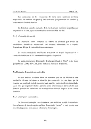 Instalación eléctrica                                                        ANEJO VII


       Las conexiones en los conductores de tierra serán realizadas mediante
dispositivos, con tornillos de aprieto y otros similares, que garanticen una continua y
perfecta conexión entre aquellos.


        En definitiva, todos los elementos de la puesta a tierra cumplirán las condiciones
estipuladas en el RBT, específicamente en su instrucción MIE BT 039.


5.3.3. Protección diferencial.


        La protección contra corrientes de defecto se efectuará por medio de
interruptores automáticos diferenciales, con diferente selectividad en el disparo
dependiendo del tipo de protección de que se encargue.


       Se situarán interruptores diferenciales de 300 mA con disparo temporizado en el
cuadro de distribución de BT como medida de protección general.


       Se usarán interruptores diferenciales de alta sensibilidad de 30 mA en las líneas
que parten del CGM y del CGTF, como medida de protección de personas.



5.4. Elementos de maniobra y protección.


        En este apartado se citarán todos los elementos que han de ubicarse en una
instalación eléctrica, así como su situación, para conseguir, por una lado, que la
potencia sea canalizada en todo momento hacia aquellos puntos donde sea demandada,
y por otro, que se preserve tanto a personas como a la instalación de los efectos que
pudieran provocar las variaciones de las magnitudes eléctricas respecto a sus valores
normales.


5.4.1. Interruptor – seccionador.


        Se situará un interruptor – seccionador de corte visible en la celda de entrada de
línea al centro de transformación, del tipo denominado “ruptor”, el cual permite una
conexión de puesta a tierra cuando está abierto el interruptor.




                                           131
 