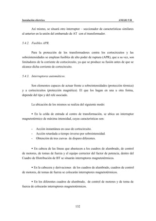 Instalación eléctrica                                                        ANEJO VII


        Así mismo, se situará otro interruptor – seccionador de características similares
al anterior en la unión del embarrado de AT con el transformador.


5.4.2. Fusibles APR.


       Para la protección de los transformadores contra los cortocircuitos y las
sobreintensidades se emplean fusibles de alto poder de ruptura (APR), que a su vez, son
limitadores de la corriente de cortocircuito, ya que se produce su fusión antes de que se
alcance dicha corriente de cortocircuito.


5.4.3. Interruptores automáticos.


      Son elementos capaces de actuar frente a sobreintensidades (protección térmica)
y a cortocircuitos (protección magnética). El que los hagan en una u otra forma,
depende del tipo y del relé asociado.


        La ubicación de los mismos se realiza del siguiente modo:


      • En la celda de entrada al centro de transformación, se ubica un interruptor
magnetotérmico de máxima intensidad, cuyas características son:


        -    Acción instantánea en caso de cortocircuito.
        -    Acción retardada a tiempo inverso por sobreintensidad.
        -    Obtención de tres curvas de disparo diferentes.


      • En cabeza de las líneas que abastecen a los cuadros de alumbrado, de control
de motores, de tomas de fuerza y el equipo corrector del factor de potencia, dentro del
Cuadro de Distribución de BT se situarán interruptores magnetotérmicos.


      • En la cabecera y derivaciones de los cuadros de alumbrado, cuadros de control
de motores, de tomas de fuerza se colocarán interruptores magnetotérmicos.


       • En los diferentes cuadros de alumbrado, de control de motores y de toma de
fuerza de colocarán interruptores magnetotérmicos.




                                           132
 