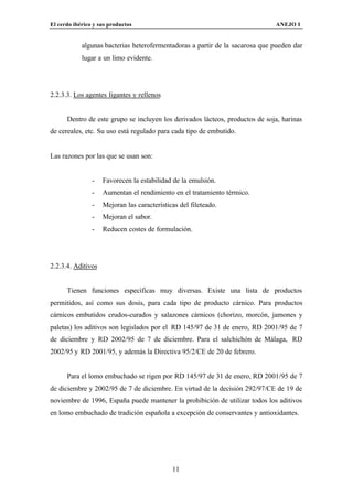 El cerdo ibérico y sus productos                                              ANEJO I


            algunas bacterias heterofermentadoras a partir de la sacarosa que pueden dar
            lugar a un limo evidente.




2.2.3.3. Los agentes ligantes y rellenos


      Dentro de este grupo se incluyen los derivados lácteos, productos de soja, harinas
de cereales, etc. Su uso está regulado para cada tipo de embutido.


Las razones por las que se usan son:


                -   Favorecen la estabilidad de la emulsión.
                -   Aumentan el rendimiento en el tratamiento térmico.
                -   Mejoran las características del fileteado.
                -   Mejoran el sabor.
                -   Reducen costes de formulación.




2.2.3.4. Aditivos


      Tienen funciones específicas muy diversas. Existe una lista de productos
permitidos, así como sus dosis, para cada tipo de producto cárnico. Para productos
cárnicos embutidos crudos-curados y salazones cárnicos (chorizo, morcón, jamones y
paletas) los aditivos son legislados por el RD 145/97 de 31 de enero, RD 2001/95 de 7
de diciembre y RD 2002/95 de 7 de diciembre. Para el salchichón de Málaga, RD
2002/95 y RD 2001/95, y además la Directiva 95/2/CE de 20 de febrero.


      Para el lomo embuchado se rigen por RD 145/97 de 31 de enero, RD 2001/95 de 7
de diciembre y 2002/95 de 7 de diciembre. En virtud de la decisión 292/97/CE de 19 de
noviembre de 1996, España puede mantener la prohibición de utilizar todos los aditivos
en lomo embuchado de tradición española a excepción de conservantes y antioxidantes.




                                             11
 